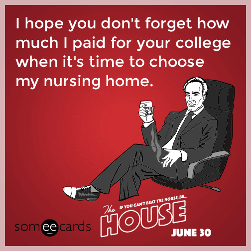 I hope you don't forget how much I paid for your college when it's time to choose my nursing home.