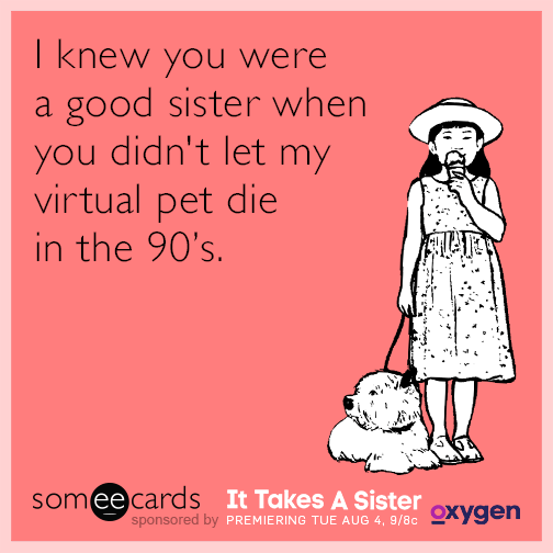 I knew you were a good sister when you didn't let my virtual pet die in the 90's.