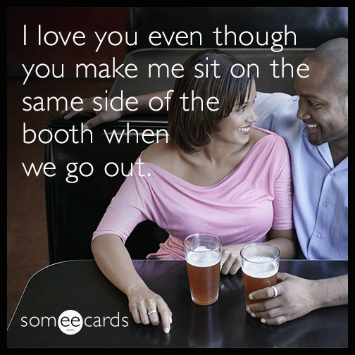 I love you even though you make me sit on the same side of the booth when we go out.