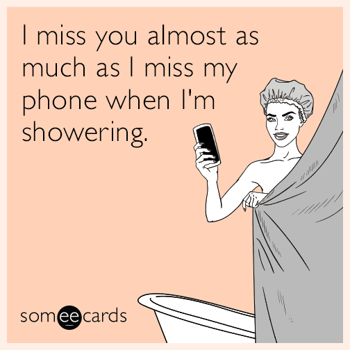 I miss you almost as much as I miss my phone when I'm showering.