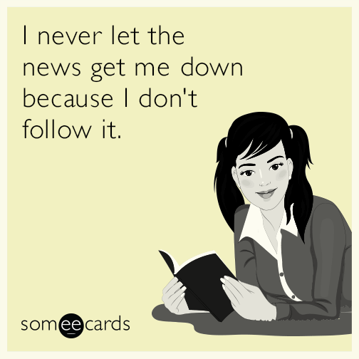 I never let the news get me down because I don't follow it.