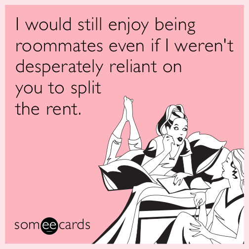 I would still enjoy being roommates even if I weren't desperately reliant on you to split the rent.