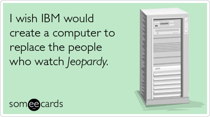 I wish IBM would create a computer to replace the people who watch Jeopardy