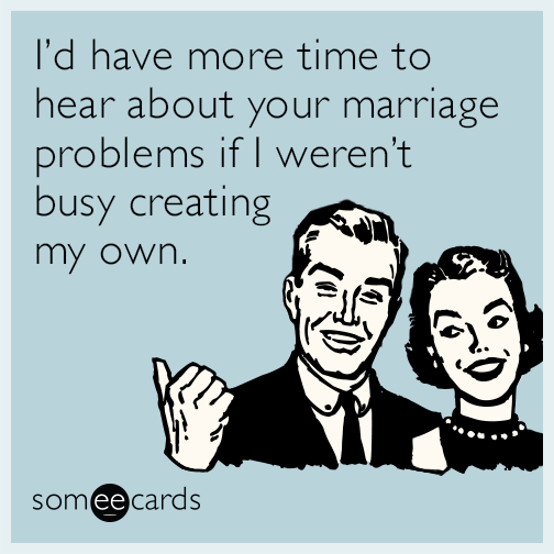 I’d have more time to hear about your marriage problems if I weren’t busy creating my own.