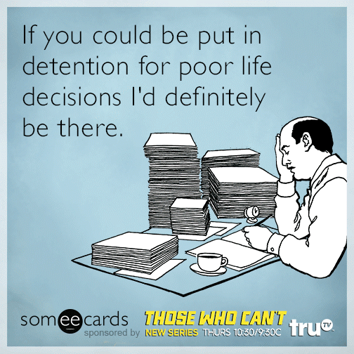 If you could be put in detention for poor life decisions I'd definitely be there.