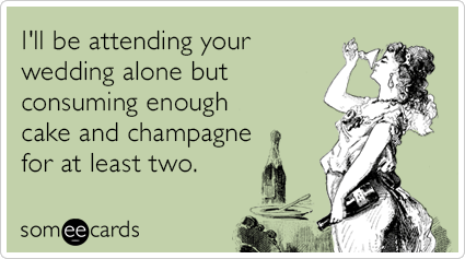 I'll be attending your wedding alone but consuming enough cake and champagne for at least two.