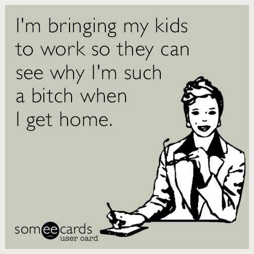 I'm bringing my kids to work so they can see why I'm such a bitch when I get home.