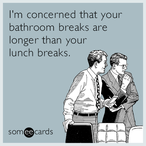 I'm concerned that your bathroom breaks are longer than your lunch breaks.