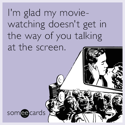 I'm glad my movie-watching doesn't get in the way of you talking at the screen.