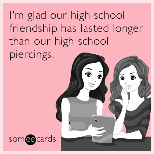 I'm glad our high school friendship has lasted longer than our high school piercings.