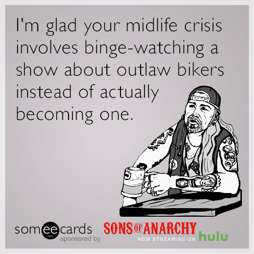 I'm glad your midlife crisis involves binge-watching a show about outlaw bikers instead of actually becoming one.