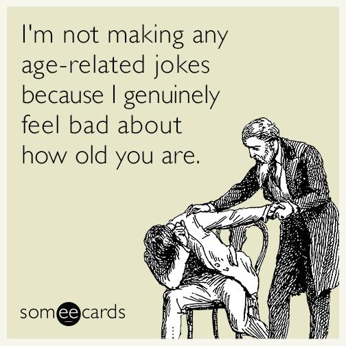 I'm not making any age-related jokes because I genuinely feel bad about how old you are