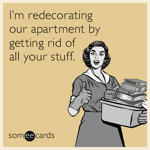 I’m redecorating our apartment by getting rid of all your stuff.