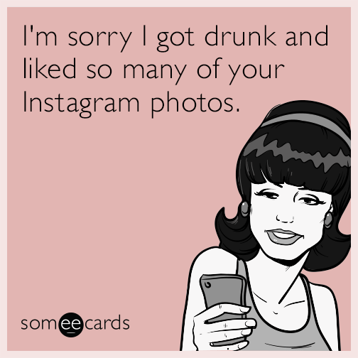 I'm sorry I got drunk and liked so many of your Instagram photos.