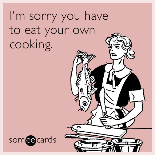 I'm sorry you have to eat your own cooking.