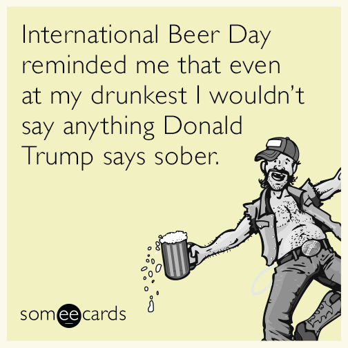 International Beer Day reminded me that even at my drunkest I wouldn’t say anything Donald Trump says sober.