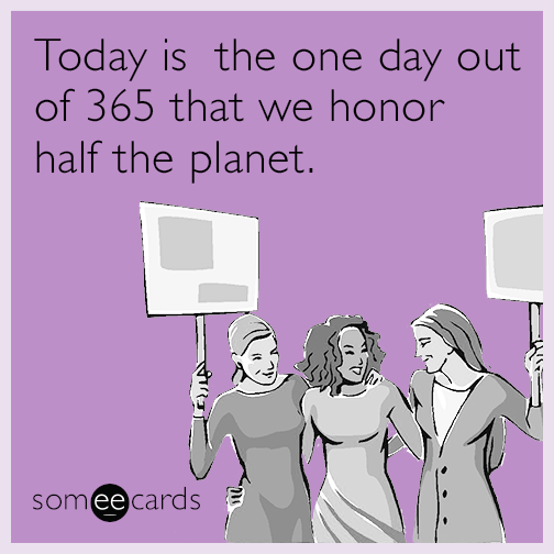 Today is the one day out of 365 that we honor half the planet.