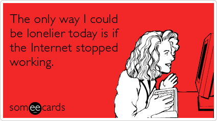 The only way I could be lonelier today is if the Internet stopped working