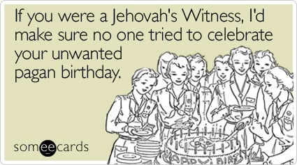 If you were a Jehovah's Witness, I'd make sure no one tried to celebrate your unwanted pagan birthday