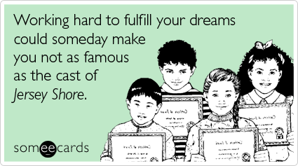 Working hard to fulfill your dreams could someday make you not as famous as the cast of Jersey Shore