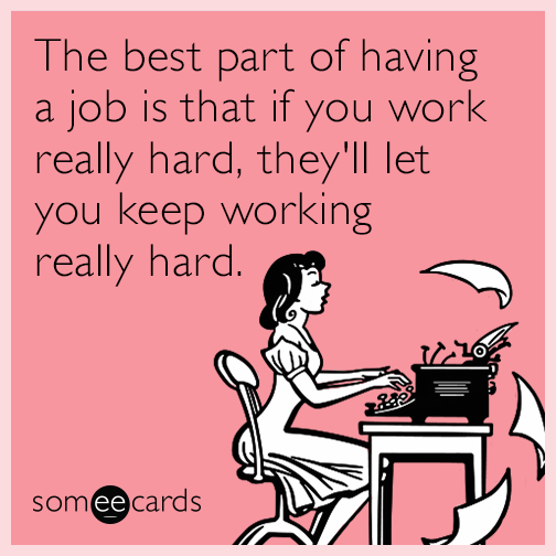 The best part of having a job is that if you work really hard, they'll let you keep working really hard.