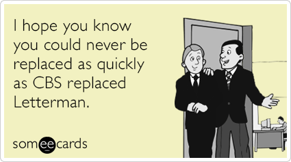 I hope you know you could never be replaced as quickly as CBS replaced Letterman.