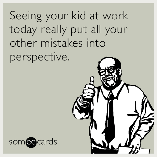 Seeing your kid at work today really put all your other mistakes into perspective.