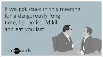 If we got stuck in this meeting for a dangerously long time, I promise I'd kill and eat you last.