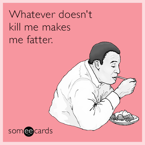 Whatever doesn't kill me makes me fatter.