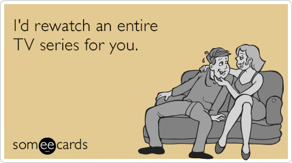 I'd rewatch an entire TV series for you.