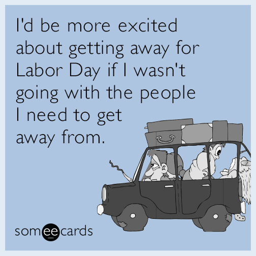 I'd be more excited about getting away for Labor Day if I wasn't going with the people I need to get away from.