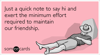Just a quick note to say hi and exert the minimum effort required to maintain our friendship.