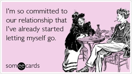 I'm so committed to our relationship that I've already started letting myself go.