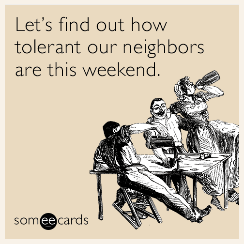 Let's find out how tolerant our neighbors are this weekend.