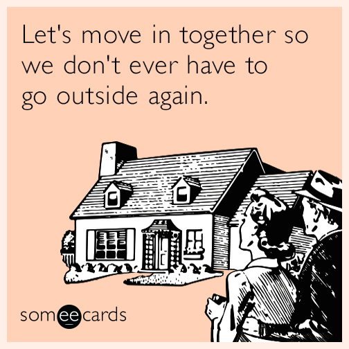 Let's move in together so we don't ever have to go outside again.