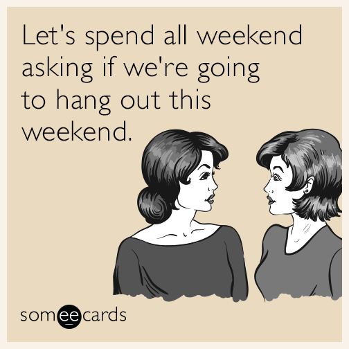 Let's spend all weekend asking if we're going to hang out this weekend.