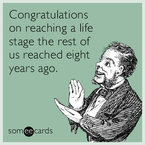 Congratulations on reaching a life stage the rest of us reached eight years ago.