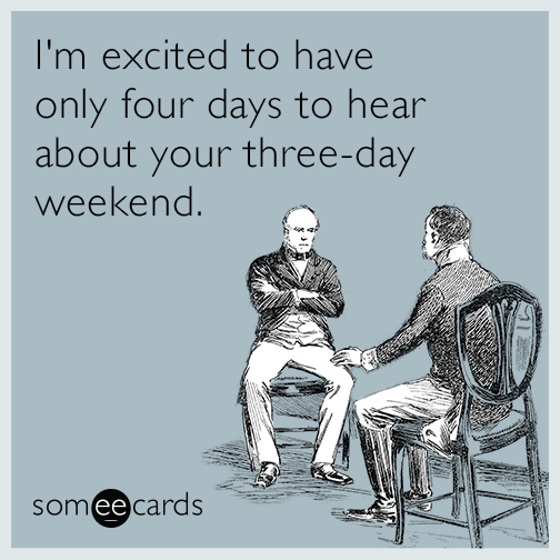 I'm excited to have only four days to hear about your three-day weekend.