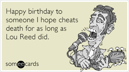 Happy birthday to someone I hope cheats death for as long as Lou Reed did.