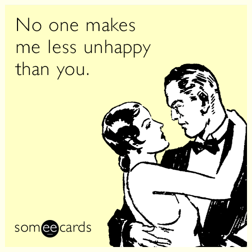 No one makes me less unhappy than you.