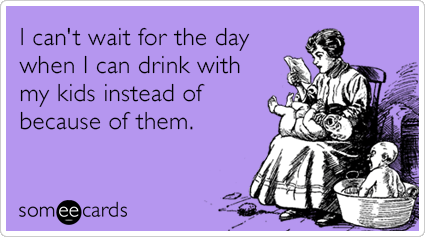 I can't wait for the day when I can drink with my kids instead of because of them.