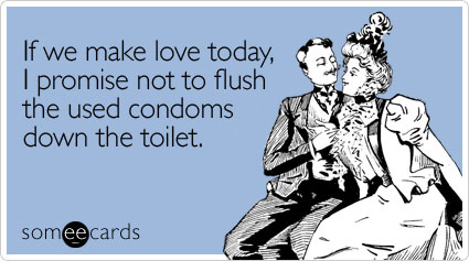 If we make love today, I promise not to flush the used condoms down the toilet