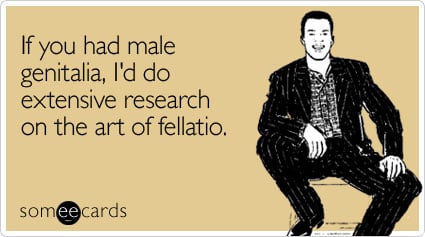 If you had male genitalia, I'd do extensive research on the art of fellatio