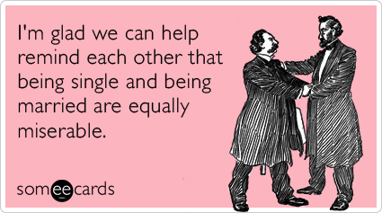 I'm glad we can help remind each other that being single and being married are equally miserable.