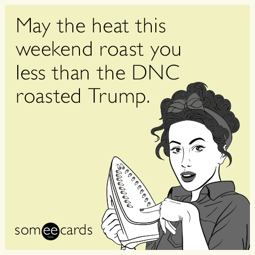 May the heat this weekend roast you less than the DNC roasted Trump.