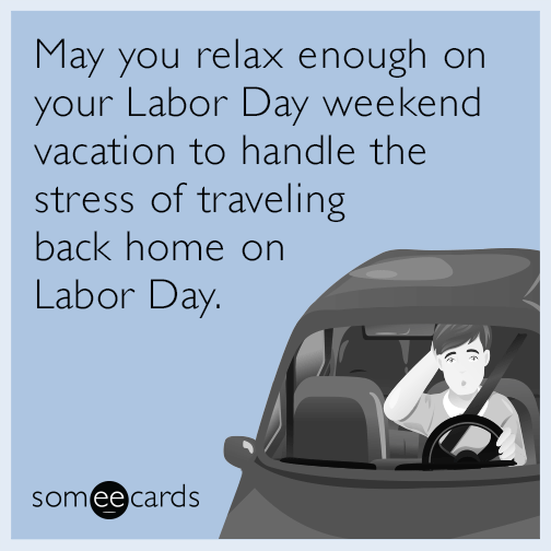 May you relax enough on your Labor Day weekend vacation to handle the stress of traveling back home on Labor Day.