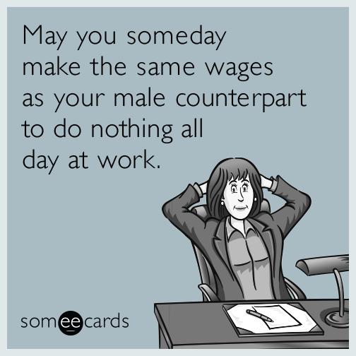 May you someday make the same wages as your male counterpart to do nothing all day at work.