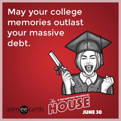 May your college memories outlast your massive debt.