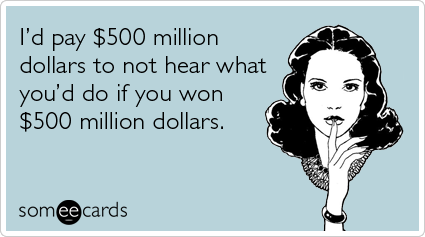 I'd pay $500 million dollars to not hear what you'd do if you won $500 million dollars