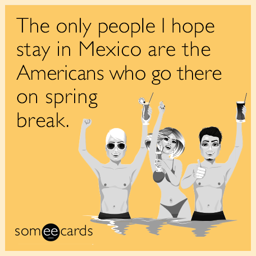 The only people I hope stay in Mexico are the Americans who go there on spring break.